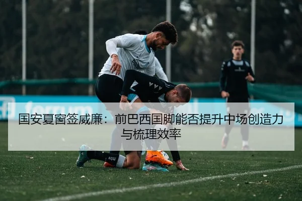 国安夏窗签威廉：前巴西国脚能否提升中场创造力与梳理效率